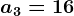 a3 = 16